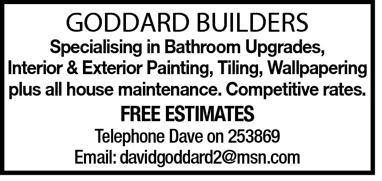  GODDARD BUILDERS  Specialising in Bathroom Upgrades, Interior & Exterior Painting, Tiling, Wallpapering plus all house maintenance. Competitive rates.  FREE ESTIMATES  Telephone Dave on 253869 Email: davidgoddard2@msn.com 